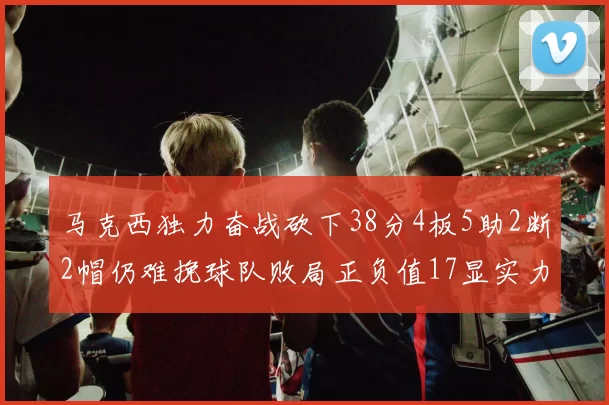 马克西独力奋战砍下38分4板5助2断2帽仍难挽球队败局正负值17显实力