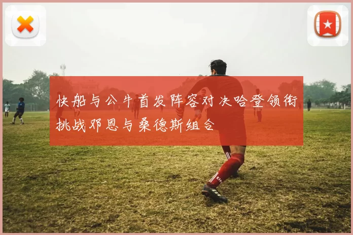快船与公牛首发阵容对决哈登领衔挑战邓恩与桑德斯组合