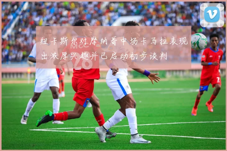 纽卡斯尔对摩纳哥中场卡马拉表现出浓厚兴趣并已启动初步谈判