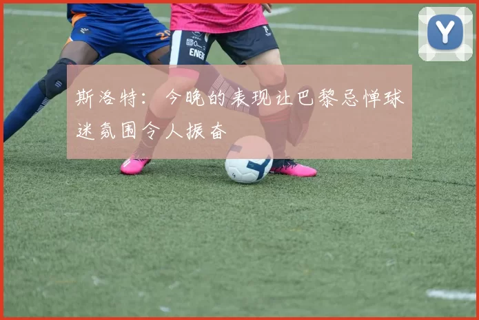 斯洛特：今晚的表现让巴黎忌惮球迷氛围令人振奋