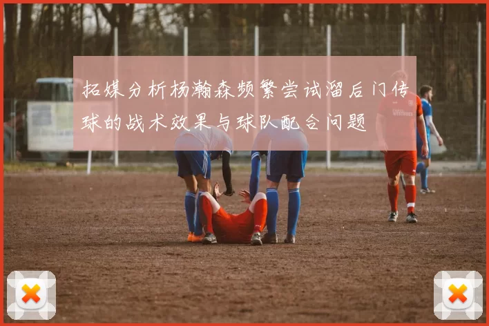 拓媒分析杨瀚森频繁尝试溜后门传球的战术效果与球队配合问题