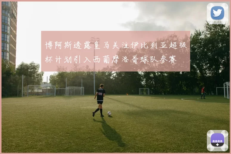 博阿斯透露皇马关注伊比利亚超级杯计划引入西葡摩洛哥球队参赛