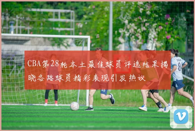 CBA第28轮本土最佳球员评选结果揭晓各路球员精彩表现引发热议