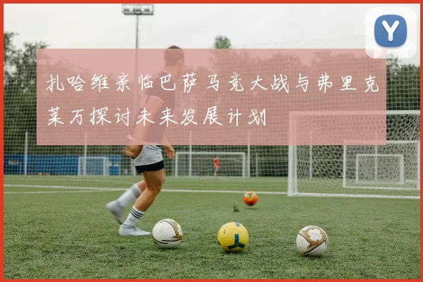 扎哈维亲临巴萨马竞大战与弗里克莱万探讨未来发展计划