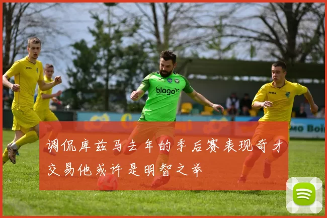调侃库兹马去年的季后赛表现奇才交易他或许是明智之举