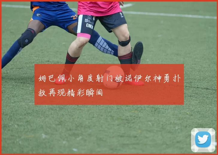 姆巴佩小角度射门被诺伊尔神勇扑救再现精彩瞬间