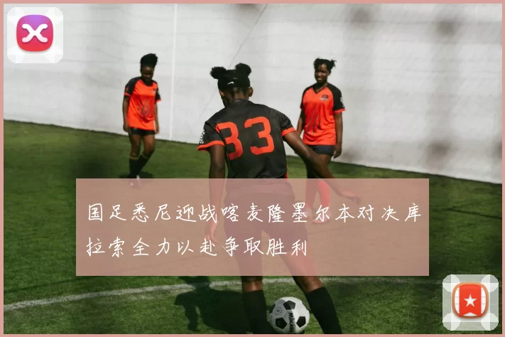国足悉尼迎战喀麦隆墨尔本对决库拉索全力以赴争取胜利