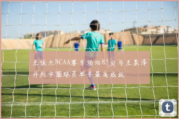 王俊杰NCAA赛季场均85分与王泉泽并列中国球员单季最高成就