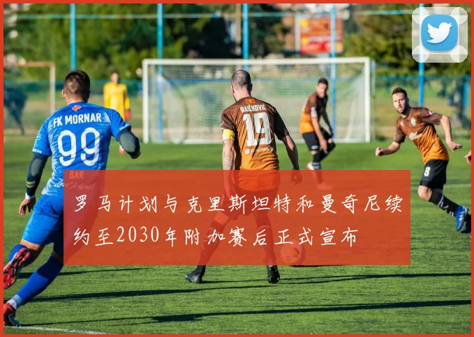 罗马计划与克里斯坦特和曼奇尼续约至2030年附加赛后正式宣布